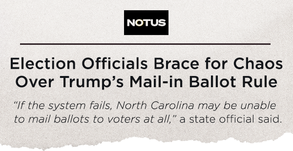 NOTUS: Election Officials Brace for Chaos Over Trump’s Mail-in Ballot Rule. “If the system fails, North Carolina may be unable to mail ballots to voters at all,” a state official said.