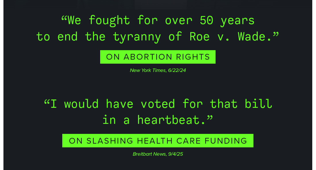 “We fought for over 50 years to end the tyranny of Roe v. Wade.” — On Abortion Rights, New York Times, 6/22/24. 

“I would have voted for that bill in a heartbeat.” — On Slashing Health Care Funding, Breitbart News, 9/4/25. 
