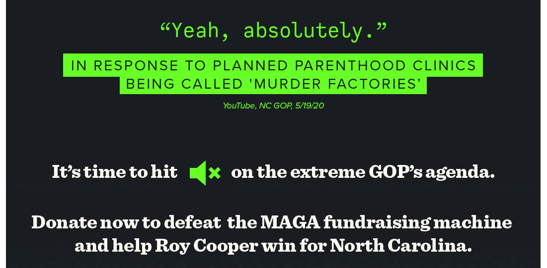 “Yeah, absolutely.”  — In Response To Planned Parenthood Clinics Being Called ‘Murder Factories’, Youtube, NC GOP, 5/19/20.

It’s time to hit mute on the extreme GOP’s agenda. 

Donate now to defeat the MAGA Republican fundraising machine and help Roy Cooper win for North Carolina >>>
