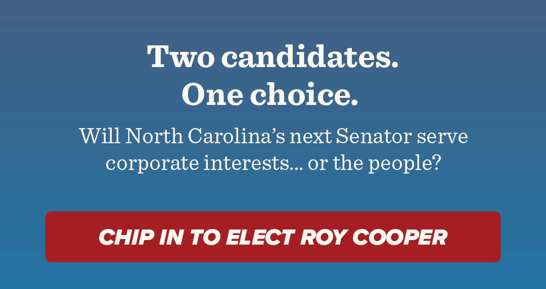 Two candidates. One choice. 
Will North Carolina‘s next Senator serve corporate interests... or the people? 
Click here to chip in to elect Roy Cooper!